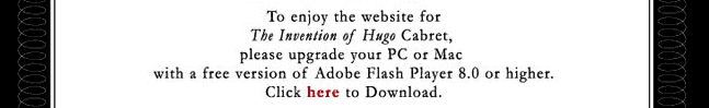 To enjoy the website for The Invention of Hugo Cabret, please upgrade your PC or Mac with a free version of Adobe Flash Player 8.0 or higher. Click here to download.